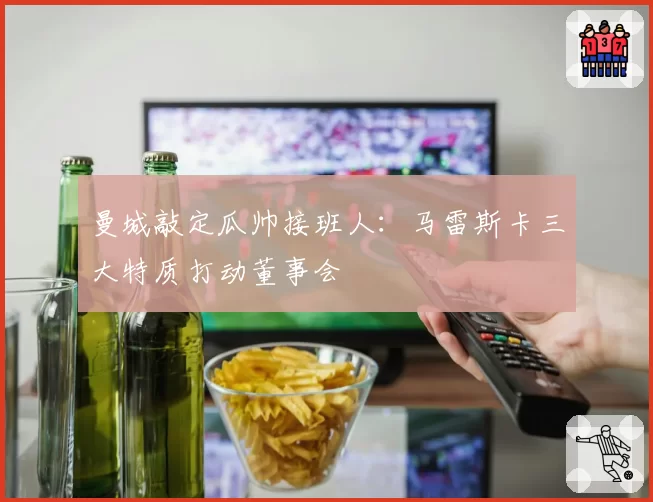 曼城敲定瓜帅接班人：马雷斯卡三大特质打动董事会