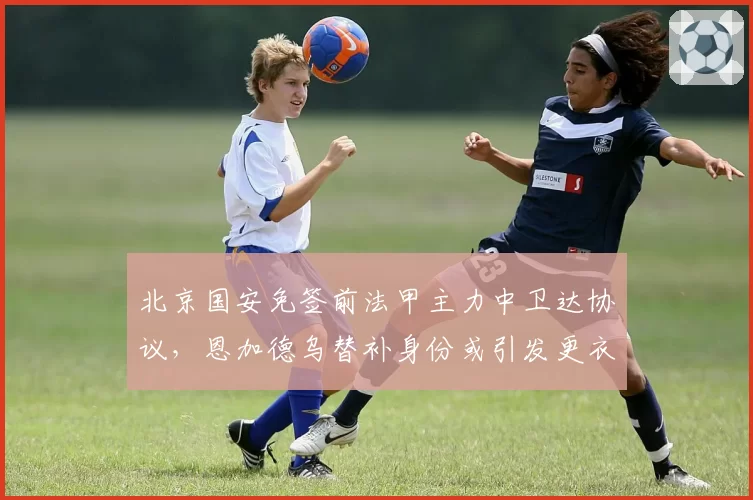 北京国安免签前法甲主力中卫达协议,恩加德乌替补身份或引发更衣室不满情绪