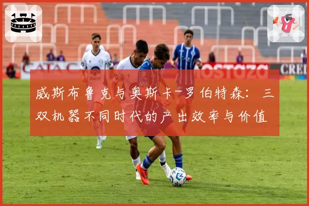 威斯布鲁克与奥斯卡-罗伯特森：三双机器不同时代的产出效率与价值争议
