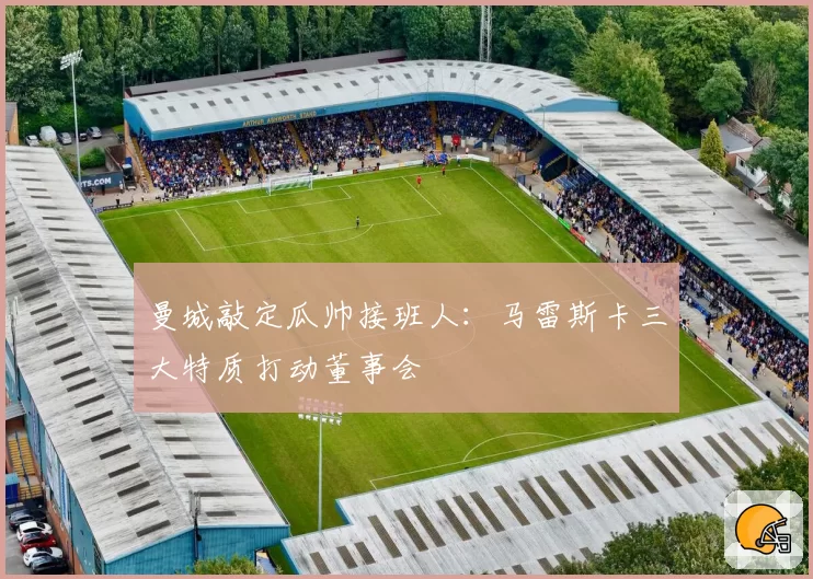 曼城敲定瓜帅接班人：马雷斯卡三大特质打动董事会