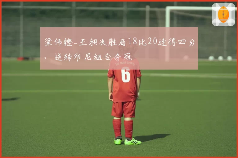 梁伟铿_王昶决胜局18比20连得四分,逆转印尼组合夺冠