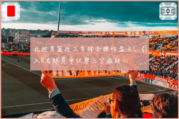北控男篮近三年转会操作盘点：引入8名球员中仅廖三宁成核心