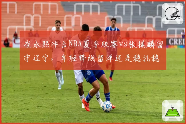 崔永熙冲击NBA夏季联赛vs张镇麟留守辽宁,年轻锋线留洋还是稳扎稳打?