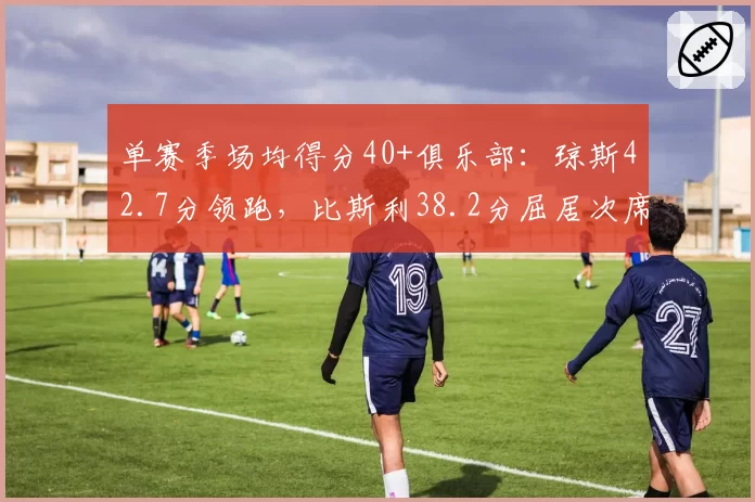 单赛季场均得分40+俱乐部:琼斯42.7分领跑,比斯利38.2分屈居次席