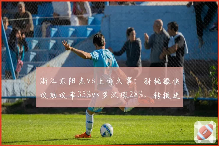 浙江东阳光vs上海久事:孙铭徽快攻助攻率35%vs罗汉琛28%,转换进攻节奏掌控对比