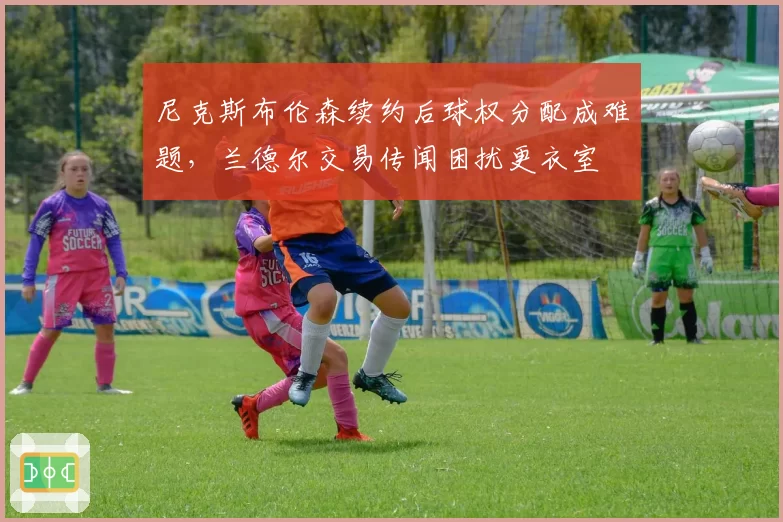 尼克斯布伦森续约后球权分配成难题,兰德尔交易传闻困扰更衣室