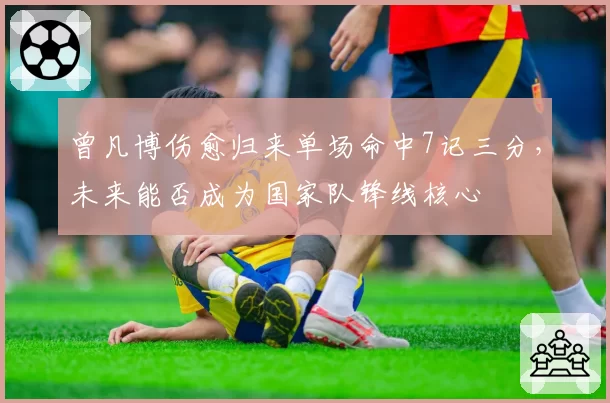 曾凡博伤愈归来单场命中7记三分,未来能否成为国家队锋线核心