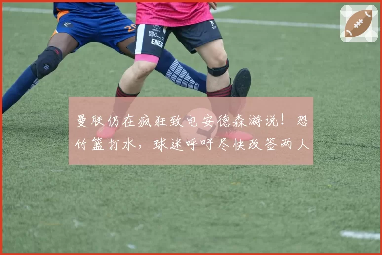 曼联仍在疯狂致电安德森游说！恐竹篮打水，球迷呼吁尽快改签两人