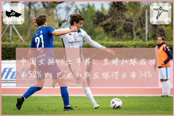 中国女排vs土耳其：朱婷扣球成功率52% vs 巴尔加斯发球得分率34%的隔网博弈