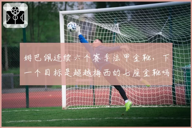 姆巴佩连续六个赛季法甲金靴,下一个目标是超越梅西的七座金靴吗?