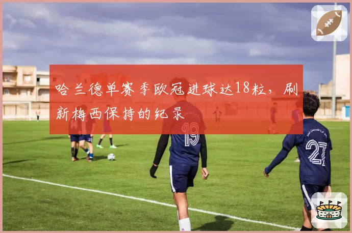 哈兰德单赛季欧冠进球达18粒，刷新梅西保持的纪录