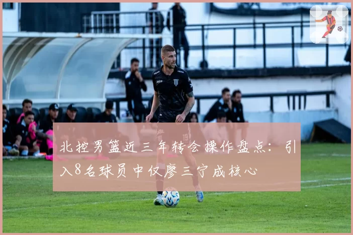 北控男篮近三年转会操作盘点：引入8名球员中仅廖三宁成核心