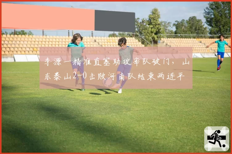李源一精准直塞助攻率队破门，山东泰山2-0击败河南队结束两连平