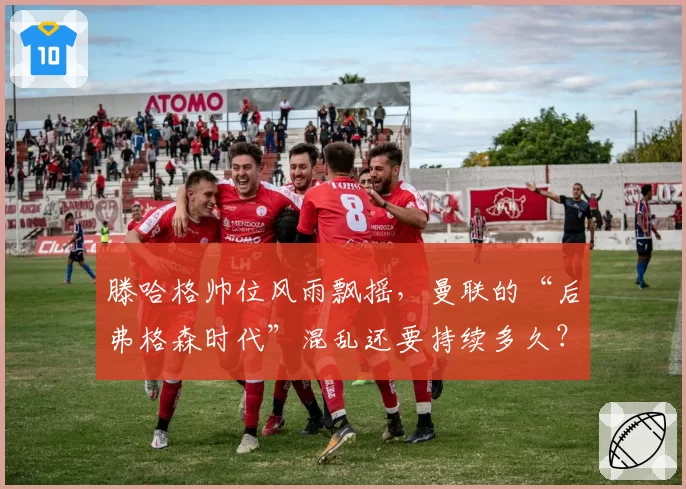 滕哈格帅位风雨飘摇，曼联的“后弗格森时代”混乱还要持续多久？