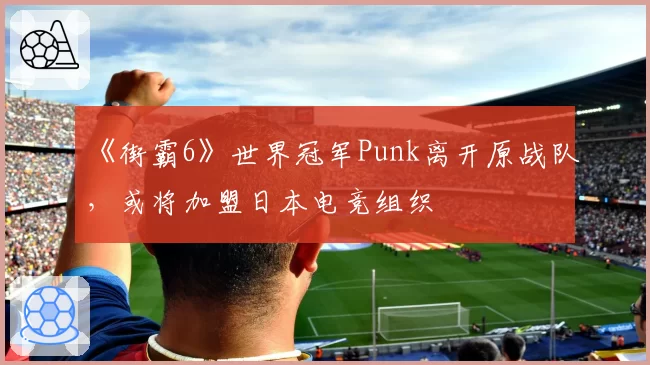 《街霸6》世界冠军Punk离开原战队，或将加盟日本电竞组织