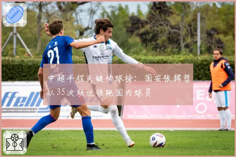 中超半程关键传球榜：国安张稀哲以35次助攻领跑国内球员