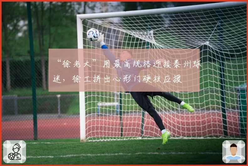 “徐老大”用最高规格迎接泰州球迷，徐工拼出心形门硬核应援