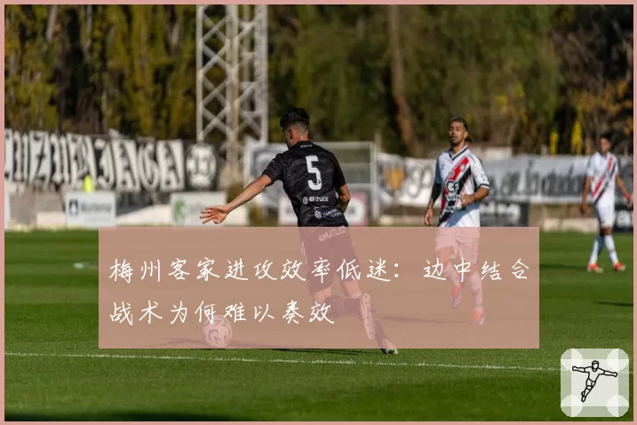 梅州客家进攻效率低迷:边中结合战术为何难以奏效