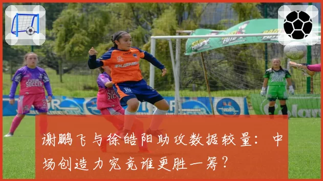 谢鹏飞与徐皓阳助攻数据较量：中场创造力究竟谁更胜一筹？