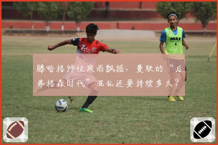 滕哈格帅位风雨飘摇，曼联的“后弗格森时代”混乱还要持续多久？