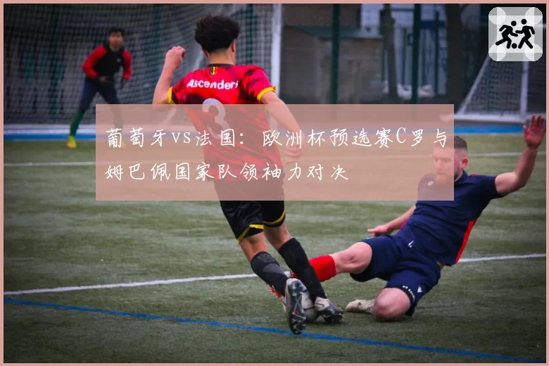 葡萄牙vs法国:欧洲杯预选赛C罗与姆巴佩国家队领袖力对决