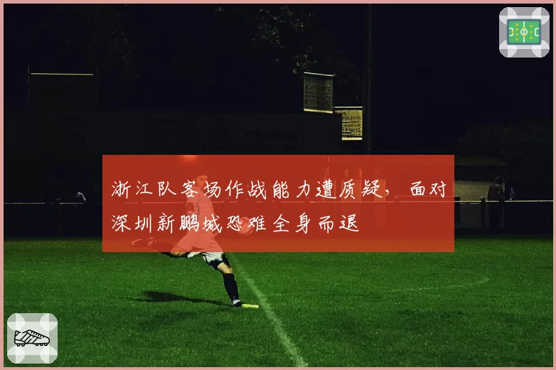 浙江队客场作战能力遭质疑，面对深圳新鹏城恐难全身而退