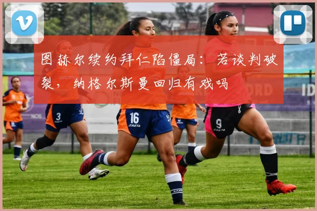 图赫尔续约拜仁陷僵局：若谈判破裂，纳格尔斯曼回归有戏吗