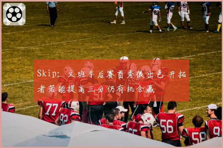 Skip：文班季后赛首秀很出色 开拓者若能提高三分仍有机会赢