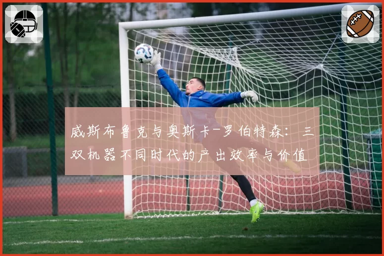 威斯布鲁克与奥斯卡-罗伯特森：三双机器不同时代的产出效率与价值争议