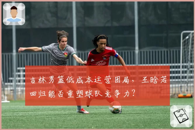 吉林男篮低成本运营困局，王晗若回归能否重塑球队竞争力？