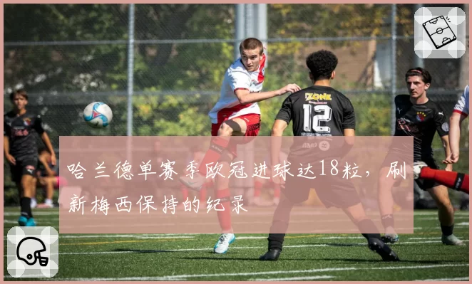 哈兰德单赛季欧冠进球达18粒，刷新梅西保持的纪录