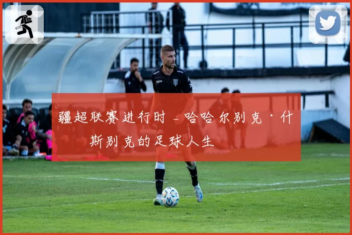 疆超联赛进行时 _ 哈哈尔别克·什格斯别克的足球人生