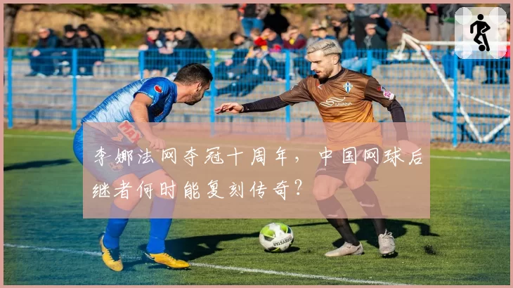 李娜法网夺冠十周年，中国网球后继者何时能复刻传奇？