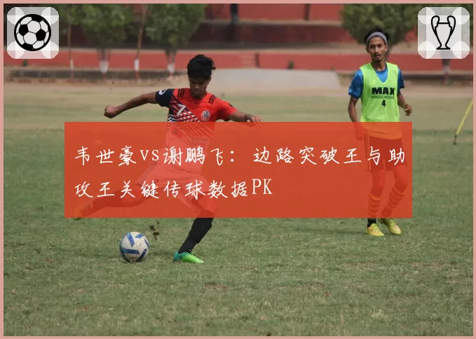 韦世豪vs谢鹏飞:边路突破王与助攻王关键传球数据PK