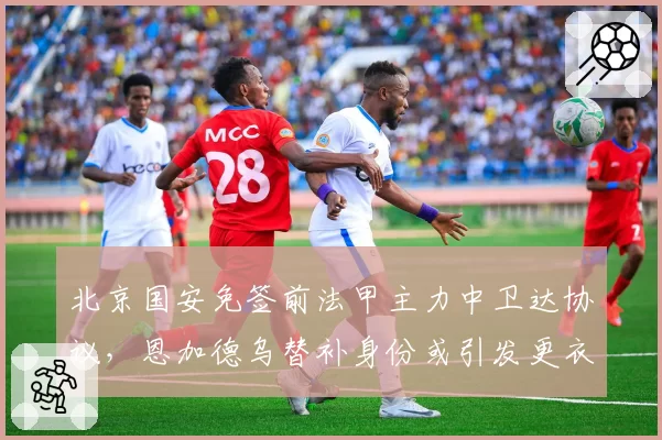 北京国安免签前法甲主力中卫达协议,恩加德乌替补身份或引发更衣室不满情绪