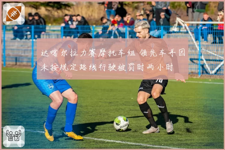 达喀尔拉力赛摩托车组 领先车手因未按规定路线行驶被罚时两小时