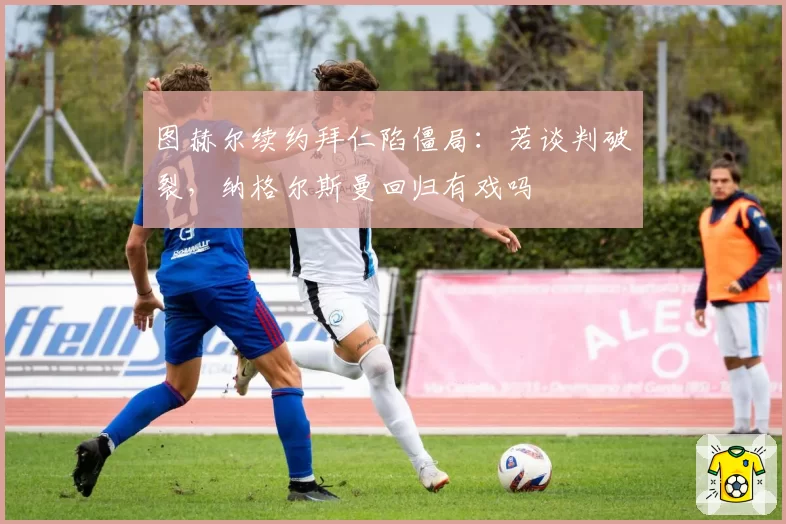 图赫尔续约拜仁陷僵局：若谈判破裂，纳格尔斯曼回归有戏吗