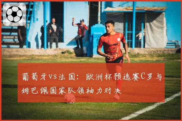 葡萄牙vs法国:欧洲杯预选赛C罗与姆巴佩国家队领袖力对决