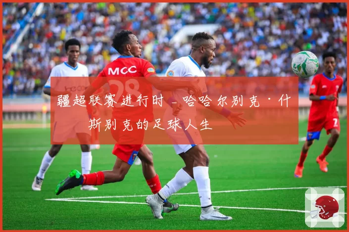 疆超联赛进行时 _ 哈哈尔别克·什格斯别克的足球人生
