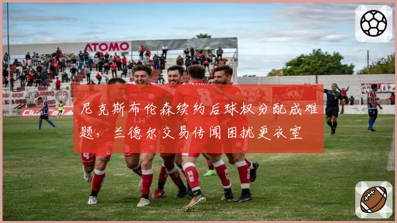 尼克斯布伦森续约后球权分配成难题,兰德尔交易传闻困扰更衣室
