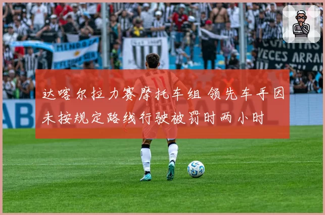 达喀尔拉力赛摩托车组 领先车手因未按规定路线行驶被罚时两小时