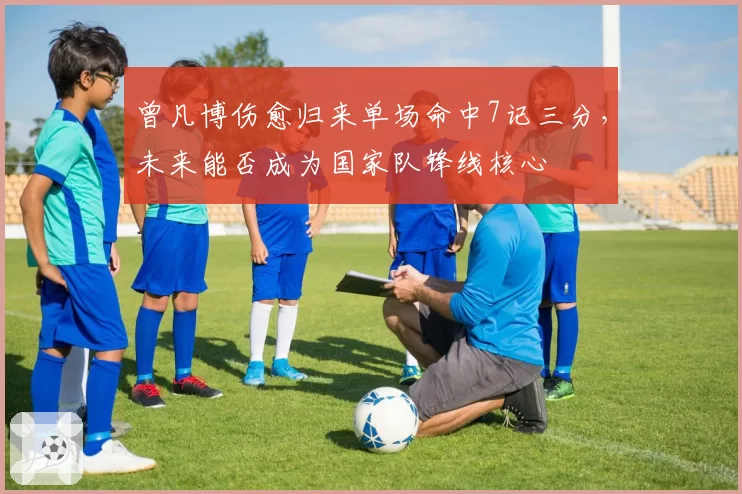 曾凡博伤愈归来单场命中7记三分,未来能否成为国家队锋线核心
