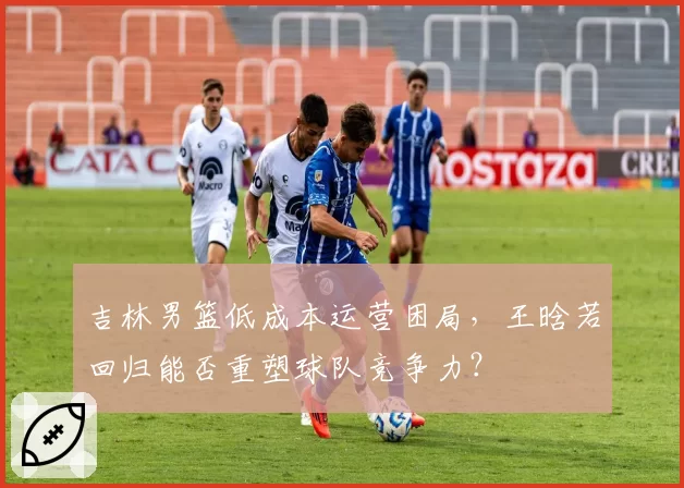吉林男篮低成本运营困局,王晗若回归能否重塑球队竞争力?