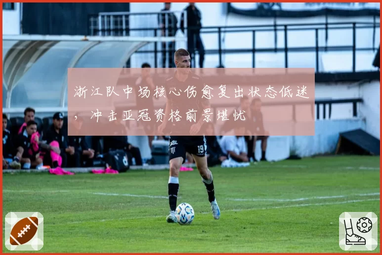 浙江队中场核心伤愈复出状态低迷，冲击亚冠资格前景堪忧
