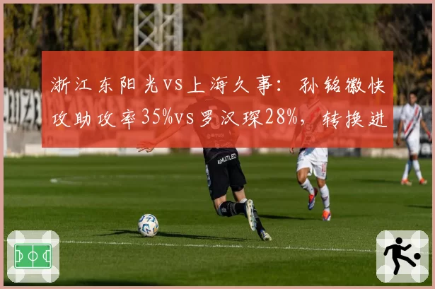 浙江东阳光vs上海久事:孙铭徽快攻助攻率35%vs罗汉琛28%,转换进攻节奏掌控对比