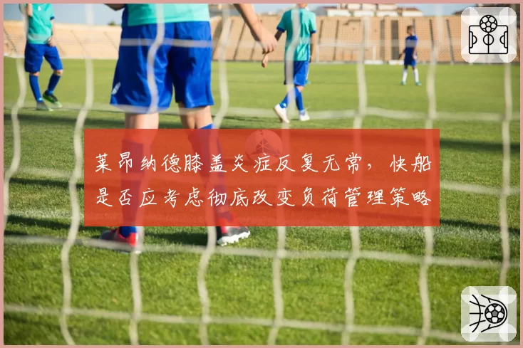 莱昂纳德膝盖炎症反复无常,快船是否应考虑彻底改变负荷管理策略?