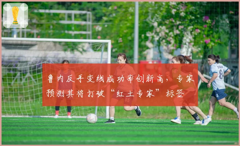 鲁内反手变线成功率创新高，专家预测其将打破“红土专家”标签