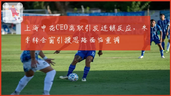 上海申花CEO离职引发连锁反应，冬季转会窗引援思路面临重调