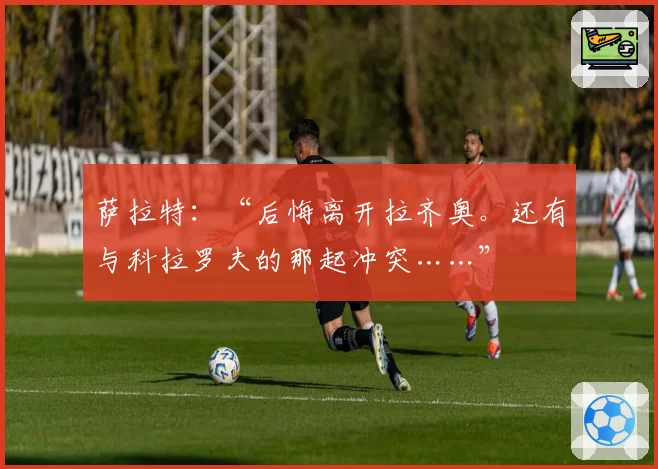 萨拉特：“后悔离开拉齐奥。还有与科拉罗夫的那起冲突……”