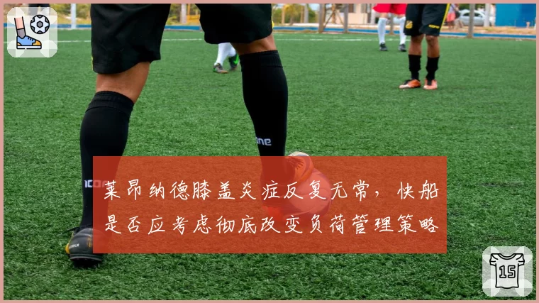 莱昂纳德膝盖炎症反复无常,快船是否应考虑彻底改变负荷管理策略?